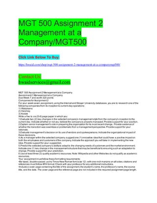 MGT 500 Assignment 2
Management at a
Company/MGT500
Click Link Below To Buy:
https://hwaid.com/shop/mgt-500-assignment-2-management-at-a-companymgt500/
Contact Us:
hwaidservices@gmail.com
MGT 500 Assignment2 Managementata Company
Assignment2:Managementat a Company
Due Week 7 and worth 320 points
Companies for Assignment2
For your week seven assignment,using the Internetand Strayer University databases,you are to research one of the
following companies from its inception to current-day operations:
1) Walgreens
2) Hershey
3) Kodak
Write a five to six (5-6) page paper in which you:
1.Evaluate two (2) key changes in the selected company’s managementstyle from the company’s inception to the
current day. Indicate whether or not you believe the companyis properly managed.Provide supportfor your position.
2.Explain senior management’s role in preparing the organization for its mostrecentchange. Provide evidence of
whether the transition was seamless or problematic from a managementperspective.Provide supportfor your
rationale.
3.Evaluate management’s decision on its use ofvendors and spokespersons.Indicate the organizational impactof
these decisions.
4.As a manager within the selected company,suggestone (1) innovative idea that could have a positive impacton
both the employees and customers ofthe company.Indicate the approach you will take in implementing the new
idea.Provide supportfor your suggestion.
5.Predict the selected company’s abilityto adaptto the changing needs ofcustomers and the marketenvironment.
Indicate one (1) key change in the managementstructure thatmay be beneficial to ensuring such an adaptation to
change.Provide supportfor your prediction.
6.Use at leastthree (3) quality academic resources.Note:Wikipedia and other Websites do notqualify as academic
resources.
Your assignmentmustfollow these formatting requirements:
•Be typed, double spaced,using Times New Roman font(size 12), with one-inch margins on all sides;citations and
references mustfollow APA format.Check with your professor for any additional instructions.
•Include a cover page containing the title of the assignment,the student’s name,the professor’s name,the course
title, and the date. The cover page and the reference page are not included in the required assignmentpage length.
 
