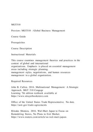 MGT510
Preview: MGT510 : Global Business Management
Course Guide
Prerequisites
Course Description
Instructional Materials
This course examines management theories and practices in the
context of global and international
organizations. Emphasis is placed on essential management
areas including strategic planning,
management styles, negotiations, and human resources
management in a global organization.
Required Resources
John B. Cullen. 2016. Multinational Management: A Strategic
Approach. MGT 510 Cengage
Learning 7th edition textbook available at
https://www.strayerbookstore.com
Office of the United States Trade Representative. No date.
https://ustr.gov/trade-agreements
Ritsuko Shimizu. 2016. Wal-Mart Japan to Focus on
Remodeling Stores, No Plans to Exit Market.
https://www.reuters.com/article/us-wal-mart-japan-
 