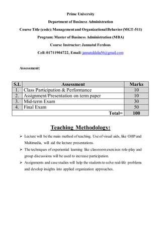 Prime University
Department of Business Administration
Course Title (code):Managementand OrganizationalBehavior(MGT-511)
Program: Master of Business Administration (MBA)
Course Instructor: Jannatul Ferdous
Cell: 01711904722, Email: jannatuldalia56@gmail.com
Assessment:
S.L Assessment Marks
1. Class Participation & Performance 10
2. Assignment/Presentation on term paper 10
3. Mid-term Exam 30
4. Final Exam 50
Total= 100
Teaching Methodology:
 Lecture will be the main method of teaching. Use of visual aids, like OHP and
Multimedia, will aid the lecture presentations.
 The techniques of experiential learning like classroomexercises role-play and
group discussions will be used to increase participation.
 Assignments and casestudies will help the students to solve real-life problems
and develop insights into applied organization approaches.
 