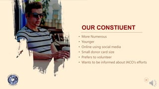 OUR CONSTIUENT
• More Numerous
• Younger
• Online using social media
• Small donor card size
• Prefers to volunteer
• Wants to be informed about IACO’s efforts
03
 