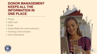 DONOR MANAGEMENT
KEEPS ALL THE
INFORMATION IN
ONE PLACE
• Phone
• USPS mail
• Email
• Social Media (for some solutions)
• Tracking communication
• Event attendance
04
 