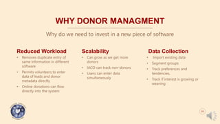 WHY DONOR MANAGMENT
Why do we need to invest in a new piece of software
Reduced Workload
• Removes duplicate entry of
same information in different
software
• Permits volunteers to enter
data of leads and donor
metadata directly
• Online donations can flow
directly into the system
Scalability
• Can grow as we get more
donors
• IACO can track non-donors
• Users can enter data
simultaneously
Data Collection
• Import existing data
• Segment groups
• Track preferences and
tendencies,
• Track if interest is growing or
weaning
05
 