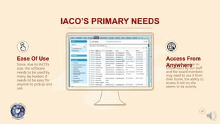 IACO’S PRIMARY NEEDS
Ease Of Use
Since, due to IACO’s
size, the software
needs to be used by
many lay leaders it
needs to be easy for
anyone to pickup and
use.
Access From
AnywhereSince there are few in-
office hours by our staff
and the board members
may need to use it from
their home, the ability to
access it not on site
seems to be priority.
07
 