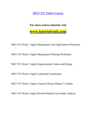 MGT 521 Entire Course
For more course tutorials visit
www.tutorialrank.com
MGT 521 Week 1 Apply Management And Applications Worksheet
MGT 521 Week 2 Apply Management Planning Worksheet
MGT 521 Week 3 Apply Organizational Culture and Design
MGT 521 Week 4 Apply Leadership Examination
MGT 521 Week 5 Apply Using the Project Planner’s Toolkit
MGT 521 Week 6 Apply Hewlett-Packard Case Study Analysis
 
