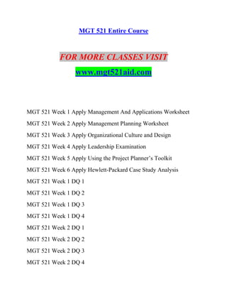 MGT 521 Entire Course
FOR MORE CLASSES VISIT
www.mgt521aid.com
MGT 521 Week 1 Apply Management And Applications Worksheet
MGT 521 Week 2 Apply Management Planning Worksheet
MGT 521 Week 3 Apply Organizational Culture and Design
MGT 521 Week 4 Apply Leadership Examination
MGT 521 Week 5 Apply Using the Project Planner’s Toolkit
MGT 521 Week 6 Apply Hewlett-Packard Case Study Analysis
MGT 521 Week 1 DQ 1
MGT 521 Week 1 DQ 2
MGT 521 Week 1 DQ 3
MGT 521 Week 1 DQ 4
MGT 521 Week 2 DQ 1
MGT 521 Week 2 DQ 2
MGT 521 Week 2 DQ 3
MGT 521 Week 2 DQ 4
 