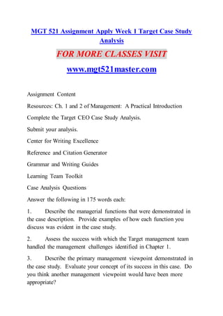 MGT 521 Assignment Apply Week 1 Target Case Study
Analysis
FOR MORE CLASSES VISIT
www.mgt521master.com
Assignment Content
Resources: Ch. 1 and 2 of Management: A Practical Introduction
Complete the Target CEO Case Study Analysis.
Submit your analysis.
Center for Writing Excellence
Reference and Citation Generator
Grammar and Writing Guides
Learning Team Toolkit
Case Analysis Questions
Answer the following in 175 words each:
1. Describe the managerial functions that were demonstrated in
the case description. Provide examples of how each function you
discuss was evident in the case study.
2. Assess the success with which the Target management team
handled the management challenges identified in Chapter 1.
3. Describe the primary management viewpoint demonstrated in
the case study. Evaluate your concept of its success in this case. Do
you think another management viewpoint would have been more
appropriate?
 