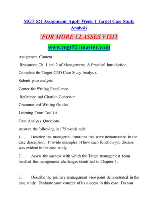 MGT 521 Assignment Apply Week 1 Target Case Study
Analysis
FOR MORE CLASSES VISIT
www.mgt521master.com
Assignment Content
Resources: Ch. 1 and 2 of Management: A Practical Introduction
Complete the Target CEO Case Study Analysis.
Submit your analysis.
Center for Writing Excellence
Reference and Citation Generator
Grammar and Writing Guides
Learning Team Toolkit
Case Analysis Questions
Answer the following in 175 words each:
1. Describe the managerial functions that were demonstrated in the
case description. Provide examples of how each function you discuss
was evident in the case study.
2. Assess the success with which the Target management team
handled the management challenges identified in Chapter 1.
3. Describe the primary management viewpoint demonstrated in the
case study. Evaluate your concept of its success in this case. Do you
 