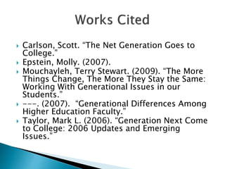  Carlson, Scott. “The Net Generation Goes to
College.”
 Epstein, Molly. (2007).
 Mouchayleh, Terry Stewart. (2009). “The More
Things Change, The More They Stay the Same:
Working With Generational Issues in our
Students.”
 ---. (2007). “Generational Differences Among
Higher Education Faculty.”
 Taylor, Mark L. (2006). “Generation Next Come
to College: 2006 Updates and Emerging
Issues.”
 