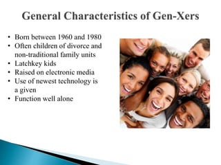 • Born between 1960 and 1980
• Often children of divorce and
non-traditional family units
• Latchkey kids
• Raised on electronic media
• Use of newest technology is
a given
• Function well alone
 