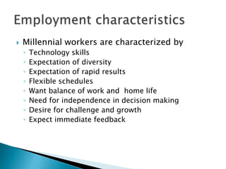  Millennial workers are characterized by
◦ Technology skills
◦ Expectation of diversity
◦ Expectation of rapid results
◦ Flexible schedules
◦ Want balance of work and home life
◦ Need for independence in decision making
◦ Desire for challenge and growth
◦ Expect immediate feedback
 