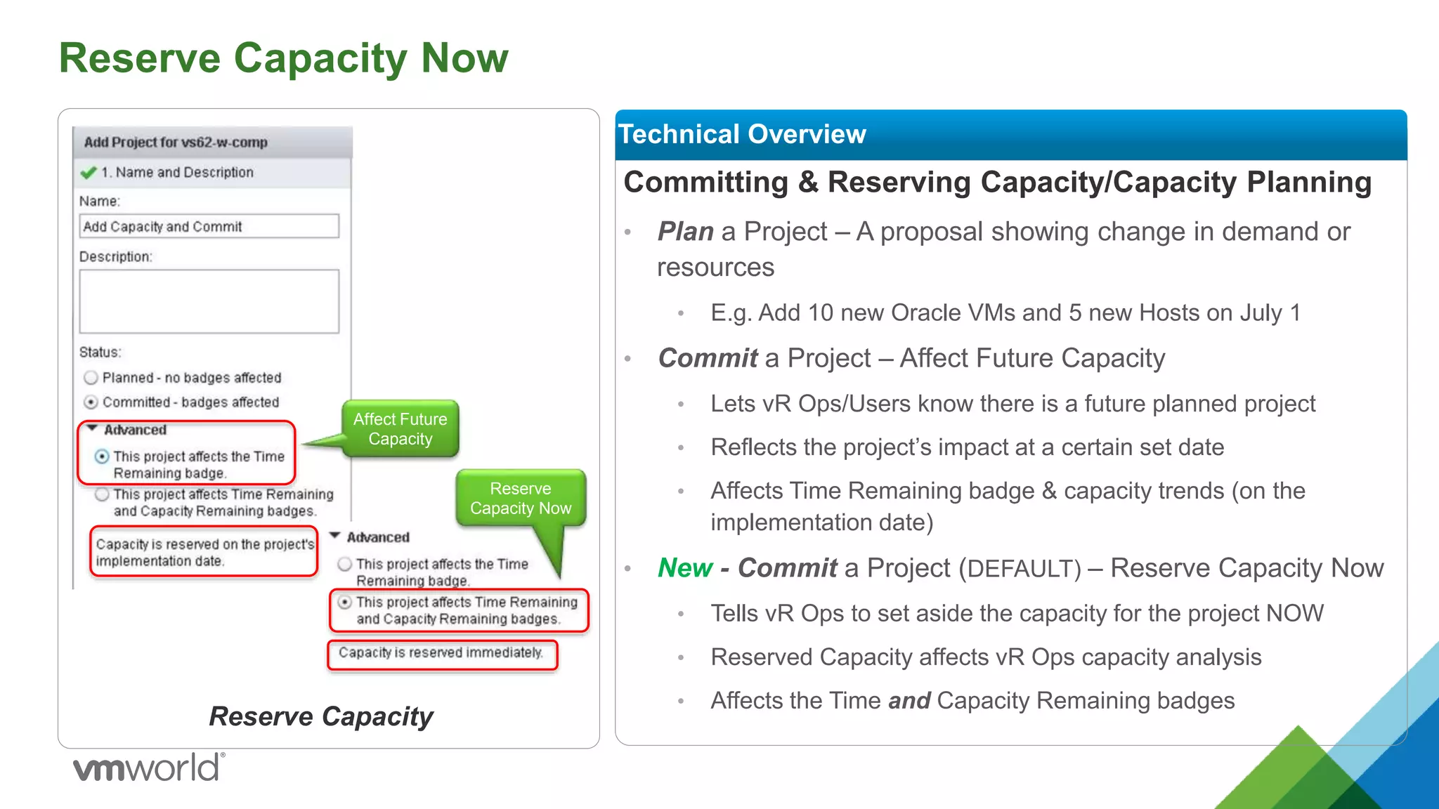 Reserve Capacity Now
Committing & Reserving Capacity/Capacity Planning
• Plan a Project – A proposal showing change in demand or
resources
• E.g. Add 10 new Oracle VMs and 5 new Hosts on July 1
• Commit a Project – Affect Future Capacity
• Lets vR Ops/Users know there is a future planned project
• Reflects the project’s impact at a certain set date
• Affects Time Remaining badge & capacity trends (on the
implementation date)
• New - Commit a Project (DEFAULT) – Reserve Capacity Now
• Tells vR Ops to set aside the capacity for the project NOW
• Reserved Capacity affects vR Ops capacity analysis
• Affects the Time and Capacity Remaining badges
Technical Overview
Reserve Capacity
Affect Future
Capacity
Reserve
Capacity Now
 