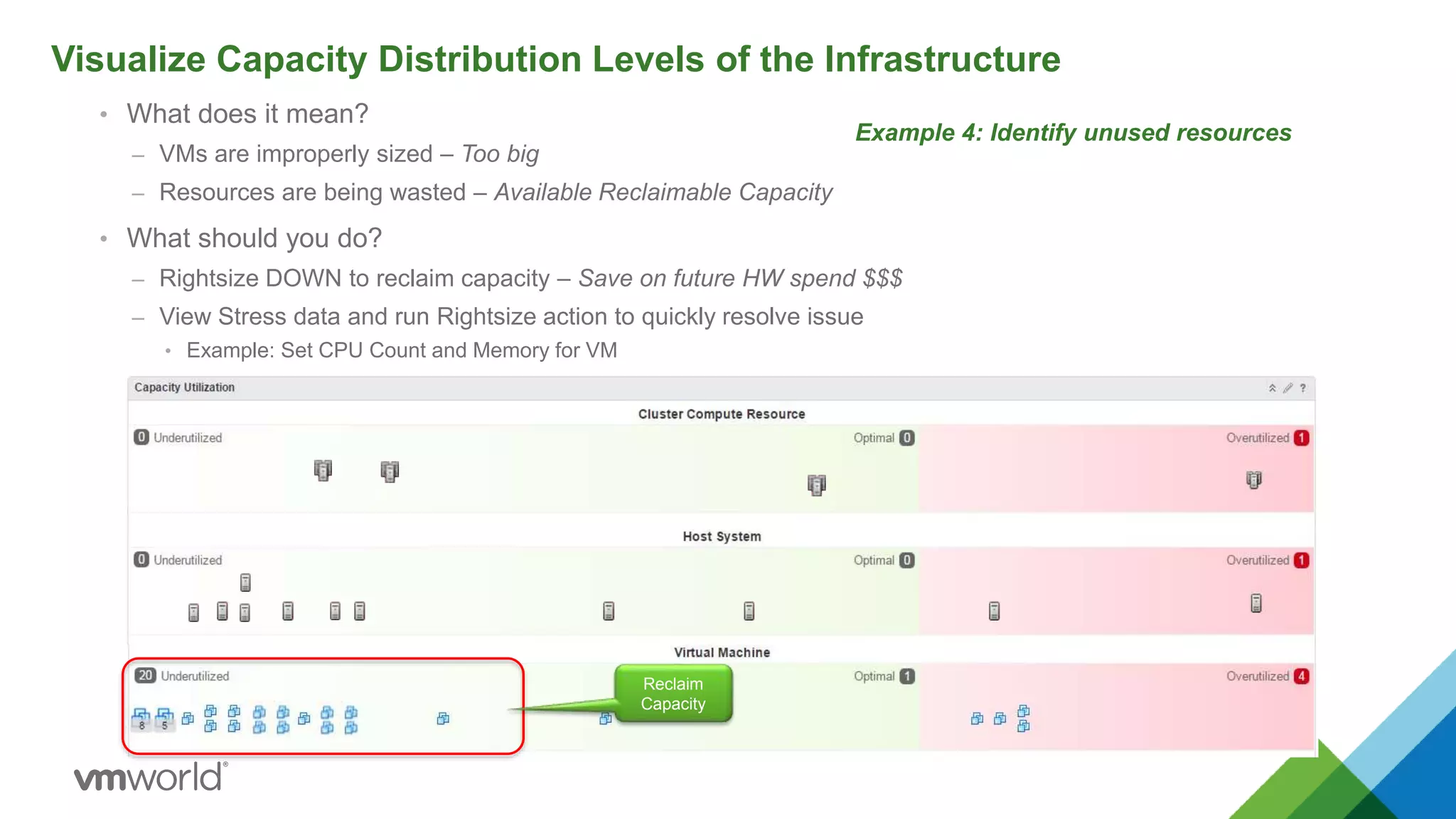 • What does it mean?
– VMs are improperly sized – Too big
– Resources are being wasted – Available Reclaimable Capacity
• What should you do?
– Rightsize DOWN to reclaim capacity – Save on future HW spend $$$
– View Stress data and run Rightsize action to quickly resolve issue
• Example: Set CPU Count and Memory for VM
Visualize Capacity Distribution Levels of the Infrastructure
Example 4: Identify unused resources
Reclaim
Capacity
 