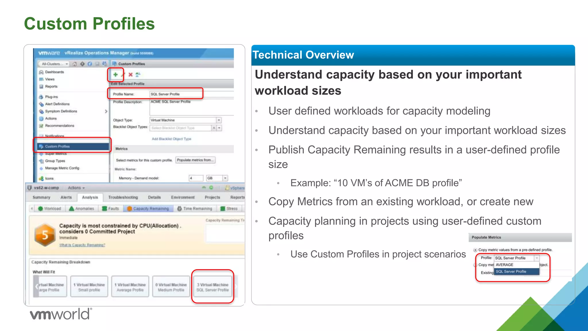 Custom Profiles
Understand capacity based on your important
workload sizes
• User defined workloads for capacity modeling
• Understand capacity based on your important workload sizes
• Publish Capacity Remaining results in a user-defined profile
size
• Example: “10 VM’s of ACME DB profile”
• Copy Metrics from an existing workload, or create new
• Capacity planning in projects using user-defined custom
profiles
• Use Custom Profiles in project scenarios
Technical Overview
 