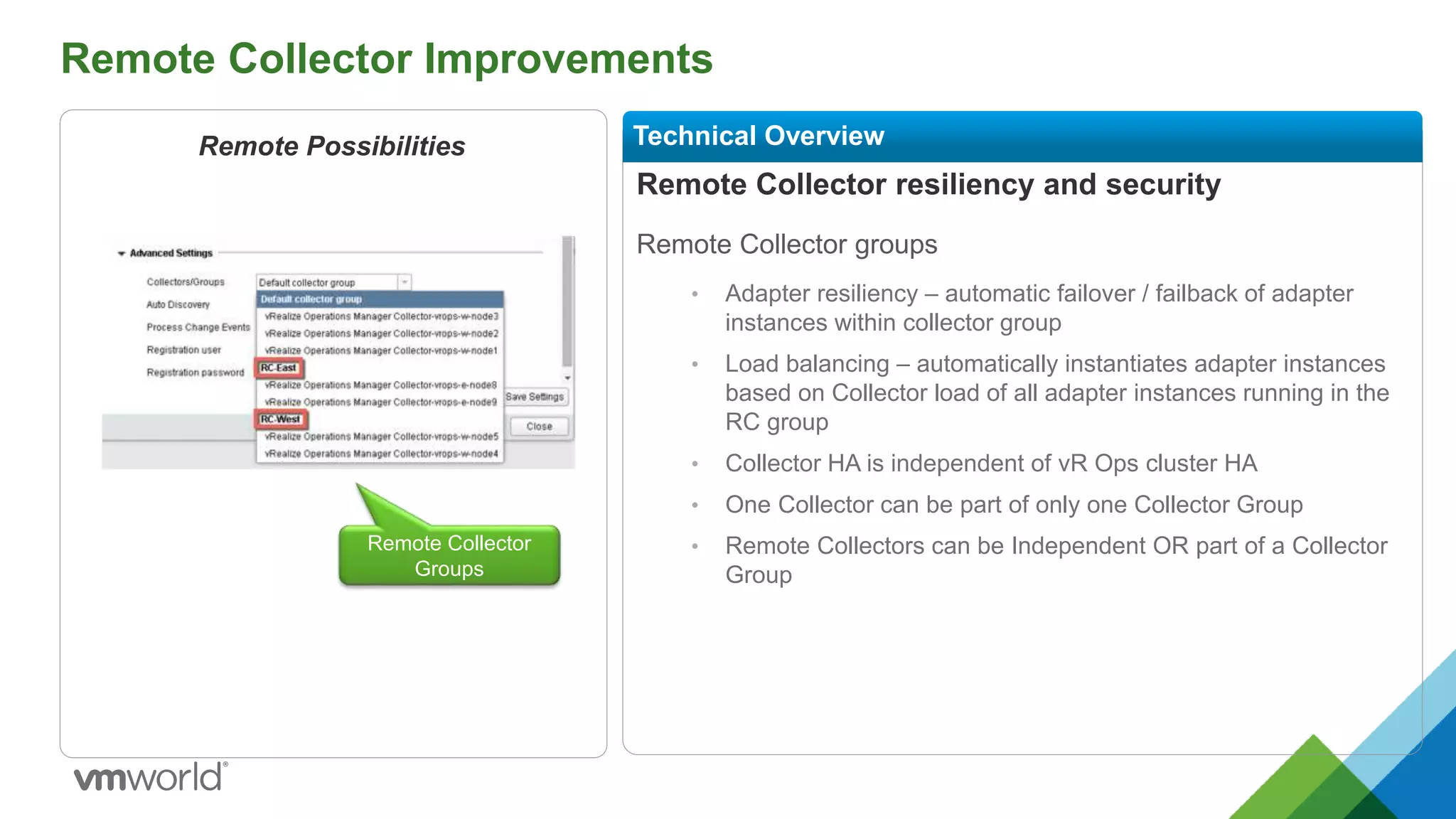 Remote Collector Improvements
Remote Collector resiliency and security
Remote Collector groups
• Adapter resiliency – automatic failover / failback of adapter
instances within collector group
• Load balancing – automatically instantiates adapter instances
based on Collector load of all adapter instances running in the
RC group
• Collector HA is independent of vR Ops cluster HA
• One Collector can be part of only one Collector Group
• Remote Collectors can be Independent OR part of a Collector
Group
Technical OverviewRemote Possibilities
Remote Collector
Groups
 