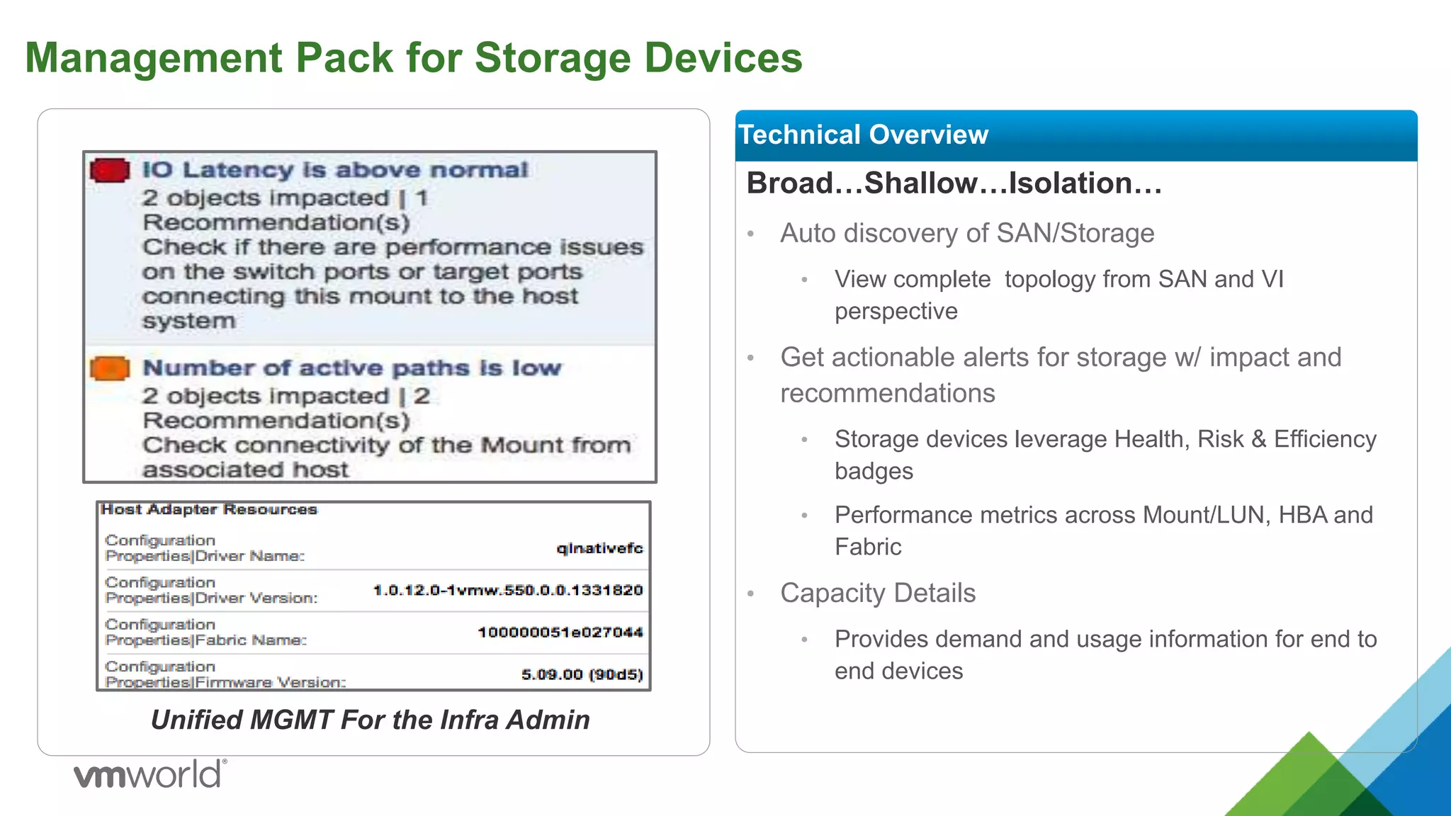 Management Pack for Storage Devices
Broad…Shallow…Isolation…
• Auto discovery of SAN/Storage
• View complete topology from SAN and VI
perspective
• Get actionable alerts for storage w/ impact and
recommendations
• Storage devices leverage Health, Risk & Efficiency
badges
• Performance metrics across Mount/LUN, HBA and
Fabric
• Capacity Details
• Provides demand and usage information for end to
end devices
Technical Overview
Unified MGMT For the Infra Admin
 