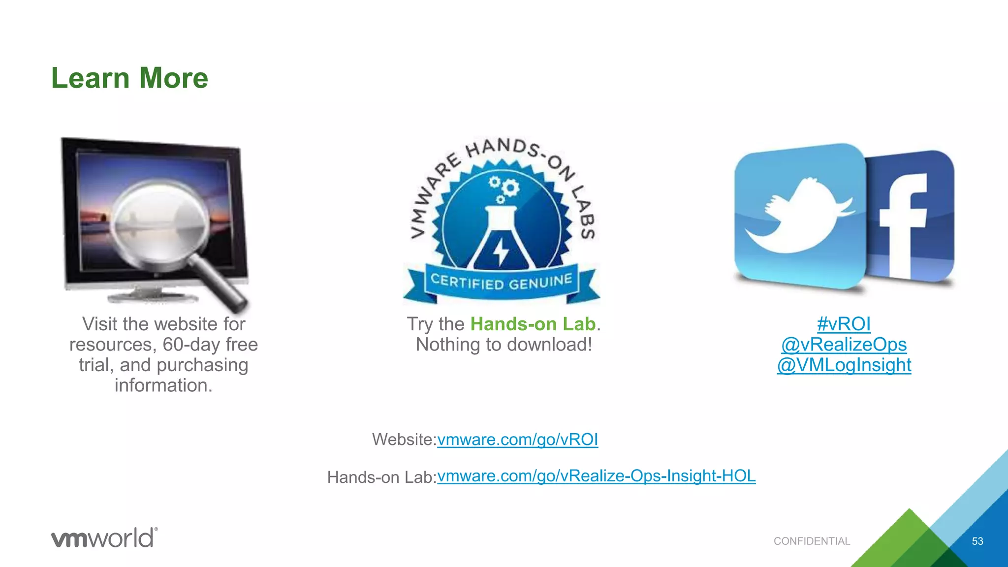 Learn More
Try the Hands-on Lab.
Nothing to download!
CONFIDENTIAL 53
Visit the website for
resources, 60-day free
trial, and purchasing
information.
#vROI
@vRealizeOps
@VMLogInsight
vmware.com/go/vROI
vmware.com/go/vRealize-Ops-Insight-HOL
Website:
Hands-on Lab:
 