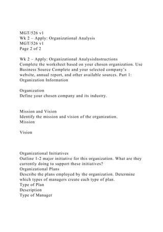 MGT/526 v1
Wk 2 – Apply: Organizational Analysis
MGT/526 v1
Page 2 of 2
Wk 2 – Apply: Organizational AnalysisInstructions
Complete the worksheet based on your chosen organization. Use
Business Source Complete and your selected company’s
website, annual report, and other available sources. Part 1:
Organization Information
Organization
Define your chosen company and its industry.
Mission and Vision
Identify the mission and vision of the organization.
Mission
Vision
Organizational Initiatives
Outline 1-2 major initiative for this organization. What are they
currently doing to support these initiatives?
Organizational Plans
Describe the plans employed by the organization. Determine
which types of managers create each type of plan.
Type of Plan
Description
Type of Manager
 