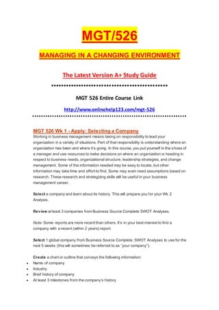 MGT/526
MANAGING IN A CHANGING ENVIRONMENT
The Latest Version A+ Study Guide
**********************************************
MGT 526 Entire Course Link
http://www.onlinehelp123.com/mgt-526
MGT 526 Wk 1 - Apply: Selecting a Company
Working in business management means taking on responsibility to lead your
organization in a variety of situations. Part of that responsibility is understanding where an
organization has been and where it’s going. In this course, you put yourself in the shoes of
a manager and use resources to make decisions on where an organization is heading in
respect to business needs, organizational structure, leadership strategies, and change
management. Some of the information needed may be easy to locate, but other
information may take time and effort to find. Some may even need assumptions based on
research. These research and strategizing skills will be useful in your business
management career.
Select a company and learn about its history. This will prepare you for your Wk 2
Analysis.
Review at least 3 companies from Business Source Complete SWOT Analyses.
Note: Some reports are more recent than others. It’s in your best interest to find a
company with a recent (within 2 years) report.
Select 1 global company from Business Source Complete: SWOT Analyses to use for the
next 5 weeks (this will sometimes be referred to as “your company”).
Create a chart or outline that conveys the following information:
 Name of company
 Industry
 Brief history of company
 At least 3 milestones from the company’s history
 