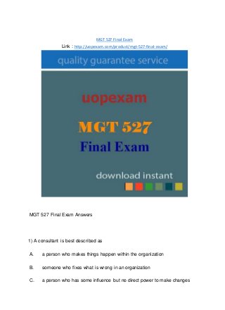 MGT 527 Final Exam
Link : http://uopexam.com/product/mgt-527-final-exam/
MGT 527 Final Exam Answers
1) A consultant is best described as
A. a person who makes things happen within the organization
B. someone who fixes what is wrong in an organization
C. a person who has some influence but no direct power to make changes
 