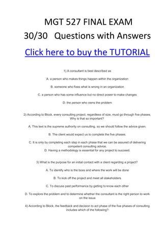 MGT 527 FINAL EXAM
30/30 Questions with Answers
Click here to buy the TUTORIAL
                              1) A consultant is best described as

                 A. a person who makes things happen within the organization

                    B. someone who fixes what is wrong in an organization

          C. a person who has some influence but no direct power to make changes

                             D. the person who owns the problem


2) According to Block, every consulting project, regardless of size, must go through five phases.
                                  Why is that so important?

   A. This text is the supreme authority on consulting, so we should follow the advice given.

                   B. The client would expect us to complete the five phases.

    C. It is only by completing each step in each phase that we can be assured of delivering
                                  competent consulting advice.
                  D. Having a methodology is essential for any project to succeed.


         3) What is the purpose for an initial contact with a client regarding a project?

                A. To identify who is the boss and where the work will be done

                      B. To kick off the project and meet all stakeholders

                 C. To discuss past performance by getting to know each other

 D. To explore the problem and to determine whether the consultant is the right person to work
                                        on the issue

 4) According to Block, the feedback and decision to act phase of the five phases of consulting
                                includes which of the following?
 