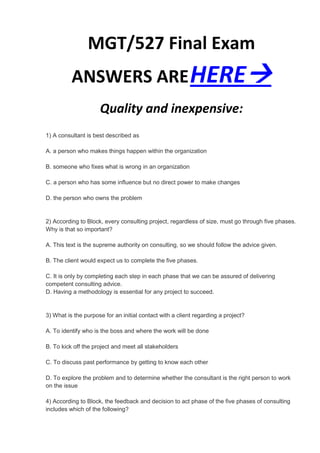 MGT/527 Final Exam
          ANSWERS ARE HERE
                     Quality and inexpensive:
1) A consultant is best described as

A. a person who makes things happen within the organization

B. someone who fixes what is wrong in an organization

C. a person who has some influence but no direct power to make changes

D. the person who owns the problem


2) According to Block, every consulting project, regardless of size, must go through five phases.
Why is that so important?

A. This text is the supreme authority on consulting, so we should follow the advice given.

B. The client would expect us to complete the five phases.

C. It is only by completing each step in each phase that we can be assured of delivering
competent consulting advice.
D. Having a methodology is essential for any project to succeed.


3) What is the purpose for an initial contact with a client regarding a project?

A. To identify who is the boss and where the work will be done

B. To kick off the project and meet all stakeholders

C. To discuss past performance by getting to know each other

D. To explore the problem and to determine whether the consultant is the right person to work
on the issue

4) According to Block, the feedback and decision to act phase of the five phases of consulting
includes which of the following?
 
