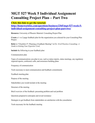 MGT 527 Week 5 Individual Assignment
Consulting Project Plan – Part Two
Click this link to get the tutorial:
http://homeworkfox.com/questions/business/2365/mgt-527-week-5-
individual-assignment-consulting-project-plan-part-two/
Resource: University of Phoenix Material: Consulting Project Plan

Create a 1- to 2-page feedback plan for the organization you selected for your Consulting Plan
Project.

Refer to “Checklist #7. Planning a Feedback Meeting” in Ch. 14 of Flawless Consulting: A
Guide to Getting Your Expertise Used.

Include the following in your feedback plan:

Communication plan

Types of communications you plan to use, such as status reports, status meetings, any regulatory
required reports, conference calls, and awareness building plans

Frequency of communication

Tools necessary to meet communication and feedback commitments

Feedback meeting plan

Purpose of the meeting

Stakeholders you would include in the meeting

Structure of the meeting

Brief overview of the feedback: presenting problem and real problem

Questions prepared to anticipate and reveal resistance

Strategies to get feedback from stakeholders on satisfaction with the consultation

Tools necessary for the feedback meeting
 