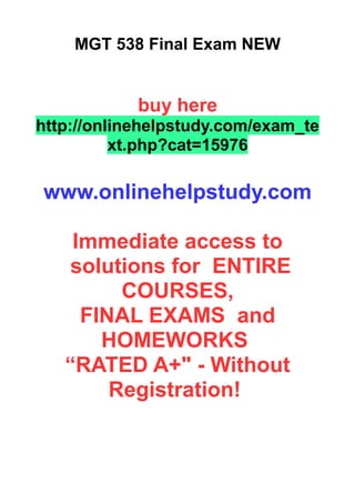 MGT 538 Final Exam NEW
buy here
http://onlinehelpstudy.com/exam_te
xt.php?cat=15976
www.onlinehelpstudy.com
Immediate access to
solutions for ENTIRE
COURSES,
FINAL EXAMS and
HOMEWORKS
“RATED A+" - Without
Registration!
 