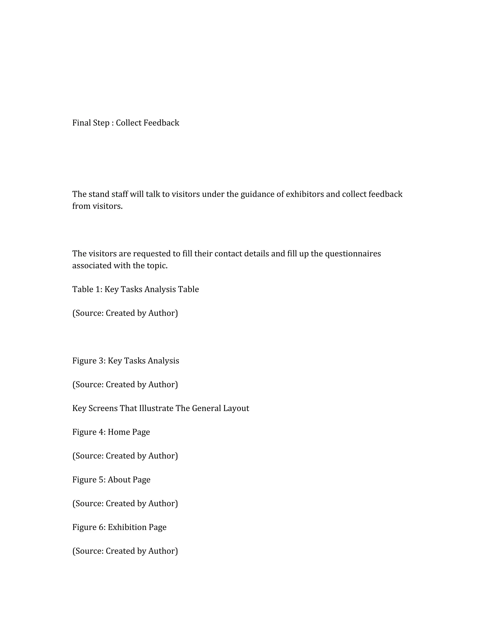 Final Step : Collect Feedback
The stand staff will talk to visitors under the guidance of exhibitors and collect feedback
from visitors.
The visitors are requested to fill their contact details and fill up the questionnaires
associated with the topic.
Table 1: Key Tasks Analysis Table
(Source: Created by Author)
Figure 3: Key Tasks Analysis
(Source: Created by Author)
Key Screens That Illustrate The General Layout
Figure 4: Home Page
(Source: Created by Author)
Figure 5: About Page
(Source: Created by Author)
Figure 6: Exhibition Page
(Source: Created by Author)
 
