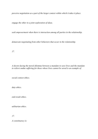 perceive negotiation as a part of the larger context within which it takes it place.
engage the other in a joint exploration of ideas.
seek empowerment when there is interaction among all parties in the relationship.
demarcate negotiating from other behaviors that occur in the relationship.
17.
A doctor facing the moral dilemma between a mandate to save lives and the mandate
to relieve undue suffering for those whose lives cannot be saved is an example of:
social context ethics.
duty ethics.
end-result ethics.
utilitarian ethics.
17.
A constituency is:
 