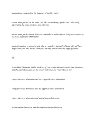 a negotiator representing the interests of another party.
two or more parties on the same side who are working together and collectively
advocating the same positions and interests.
one or more parties whose interests, demands, or priorities are being represented by
the focal negotiator at the table.
any individual or group of people who are not directly involved in or affected by a
negotiation, but who have a chance to observe and react to the ongoing events.
18.
In the Dual Concerns Model, the level of concern for the individual's own outcomes
and the level of concern for the other's outcomes are referred to as the:
cooperativeness dimension and the competitiveness dimension.
competitiveness dimension and the aggressiveness dimension.
cooperativeness dimension and assertiveness dimension.
assertiveness dimension and the competitiveness dimension.
 