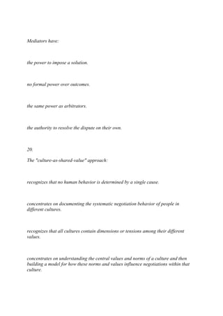 Mediators have:
the power to impose a solution.
no formal power over outcomes.
the same power as arbitrators.
the authority to resolve the dispute on their own.
20.
The "culture-as-shared-value" approach:
recognizes that no human behavior is determined by a single cause.
concentrates on documenting the systematic negotiation behavior of people in
different cultures.
recognizes that all cultures contain dimensions or tensions among their different
values.
concentrates on understanding the central values and norms of a culture and then
building a model for how these norms and values influence negotiations within that
culture.
 