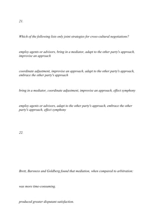 21.
Which of the following lists only joint strategies for cross-cultural negotiations?
employ agents or advisors, bring in a mediator, adapt to the other party's approach,
improvise an approach
coordinate adjustment, improvise an approach, adapt to the other party's approach,
embrace the other party's approach
bring in a mediator, coordinate adjustment, improvise an approach, effect symphony
employ agents or advisors, adapt to the other party's approach, embrace the other
party's approach, effect symphony
22.
Brett, Barsness and Goldberg found that mediation, when compared to arbitration:
was more time-consuming.
produced greater disputant satisfaction.
 