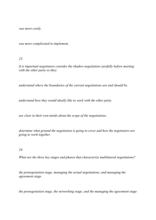 was more costly.
was more complicated to implement.
23.
It is important negotiators consider the shadow negotiation carefully before meeting
with the other party so they:
understand where the boundaries of the current negotiations are and should be.
understand how they would ideally like to work with the other party.
are clear in their own minds about the scope of the negotiations.
determine what ground the negotiation is going to cover and how the negotiators are
going to work together.
24.
What are the three key stages and phases that characterize multilateral negotiations?
the prenegotiation stage, managing the actual negotiations, and managing the
agreement stage
the prenegotiation stage, the networking stage, and the managing the agreement stage
 