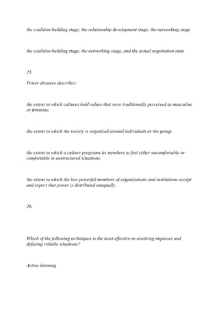 the coalition building stage, the relationship development stage, the networking stage
the coalition building stage, the networking stage, and the actual negotiation state
25.
Power distance describes:
the extent to which cultures hold values that were traditionally perceived as masculine
or feminine.
the extent to which the society is organized around individuals or the group.
the extent to which a culture programs its members to feel either uncomfortable or
comfortable in unstructured situations.
the extent to which the less powerful members of organizations and institutions accept
and expect that power is distributed unequally.
26.
Which of the following techniques is the least effective in resolving impasses and
defusing volatile situations?
Active listening
 