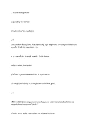 Tension management
Separating the parties
Synchronized de-escalation
27.
Researchers have found that expressing high anger and low compassion toward
another leads the negotiators to:
a greater desire to work together in the future.
achieve more joint gains.
find and explore commonalities in experiences.
an unaffected ability to yield greater individual gains.
28.
Which of the following parameters shapes our understanding of relationship
negotiation strategy and tactics?
Parties never make concessions on substantive issues.
 