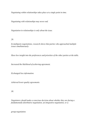 Negotiating within relationships takes place at a single point in time.
Negotiating with relationships may never end.
Negotiation in relationships is only about the issue.
29.
In multiparty negotiations, research shows that parties who approached multiple
issues simultaneously:
Have less insight into the preferences and priorities of the other parties at the table.
Increased the likelihood of achieving agreement.
Exchanged less information.
Achieved lower quality agreements.
30.
Negotiators should make a conscious decision about whether they are facing a
fundamentally distributive negotiation, an integrative negotiation, or a:
group negotiation.
 