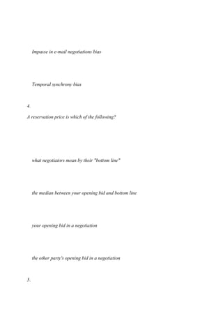Impasse in e-mail negotiations bias
Temporal synchrony bias
4.
A reservation price is which of the following?
what negotiators mean by their "bottom line"
the median between your opening bid and bottom line
your opening bid in a negotiation
the other party's opening bid in a negotiation
5.
 