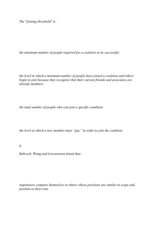 The "joining threshold" is:
the minimum number of people required for a coalition to be successful.
the level in which a minimum number of people have joined a coalition and others
begin to join because they recognize that their current friends and associates are
already members.
the total number of people who can join a specific condition.
the level at which a new member must “pay” in order to join the coalition.
6.
Babcock, Wang and Loewenstein found that:
negotiators compare themselves to others whose positions are similar in scope and
position to their own.
 