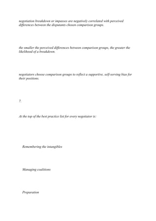 negotiation breakdown or impasses are negatively correlated with perceived
differences between the disputants chosen comparison groups.
the smaller the perceived differences between comparison groups, the greater the
likelihood of a breakdown.
negotiators choose comparison groups to reflect a supportive, self-serving bias for
their positions.
7.
At the top of the best practice list for every negotiator is:
Remembering the intangibles
Managing coalitions
Preparation
 