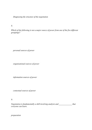 Diagnosing the structure of the negotiation
8.
Which of the following is not a major source of power from one of the five different
groupings?
personal sources of power
organizational sources of power
information sources of power
contextual sources of power
9.
Negotiation is fundamentally a skill involving analysis and _____________ that
everyone can learn.
preparation
 