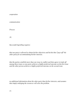 cooperation
communication
Process
10.
Successful logrolling requires:
that one party is allowed to obtain his/her objectives and he/she then "pays off" the
other party for accommodating his/her interests.
that the parties establish more than one issue in conflict and then agree to trade off
among these issues so one party achieves a highly preferred outcome on the first issue
and the other person achieves a highly preferred outcome on the second issue.
no additional information about the other party than his/her interests, and assumes
that simply enlarging the resources will solve the problem.
11.
 