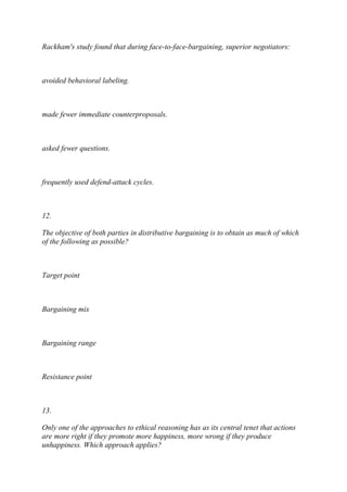 Rackham's study found that during face-to-face-bargaining, superior negotiators:
avoided behavioral labeling.
made fewer immediate counterproposals.
asked fewer questions.
frequently used defend-attack cycles.
12.
The objective of both parties in distributive bargaining is to obtain as much of which
of the following as possible?
Target point
Bargaining mix
Bargaining range
Resistance point
13.
Only one of the approaches to ethical reasoning has as its central tenet that actions
are more right if they promote more happiness, more wrong if they produce
unhappiness. Which approach applies?
 
