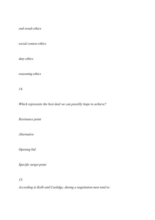 end-result ethics
social context ethics
duty ethics
reasoning ethics
14.
Which represents the best deal we can possibly hope to achieve?
Resistance point
Alternative
Opening bid
Specific target point
15.
According to Kolb and Coolidge, during a negotiation men tend to:
 