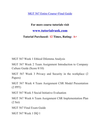 MGT 567 Entire Course+Final Guide
For more course tutorials visit
www.tutorialrank.com
Tutorial Purchased: 12 Times, Rating: A+
MGT 567 Week 1 Ethical Dilemma Analysis
MGT 567 Week 2 Team Assignment Introduction to Company
Culture Guide (Score 8/10)
MGT 567 Week 3 Privacy and Security in the workplace (2
Papers)
MGT 567 Week 4 Team Assignment CSR Model Presentation
(2 PPT)
MGT 567 Week 5 Social Initiative Evaluation
MGT 567 Week 6 Team Assignment CSR Implementation Plan
(2 Set)
MGT 567 Final Exam Guide
MGT 567 Week 1 DQ 1
 