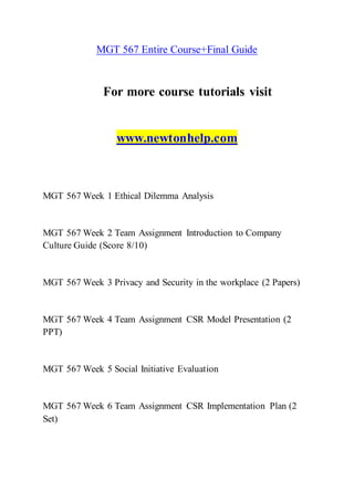 MGT 567 Entire Course+Final Guide
For more course tutorials visit
www.newtonhelp.com
MGT 567 Week 1 Ethical Dilemma Analysis
MGT 567 Week 2 Team Assignment Introduction to Company
Culture Guide (Score 8/10)
MGT 567 Week 3 Privacy and Security in the workplace (2 Papers)
MGT 567 Week 4 Team Assignment CSR Model Presentation (2
PPT)
MGT 567 Week 5 Social Initiative Evaluation
MGT 567 Week 6 Team Assignment CSR Implementation Plan (2
Set)
 