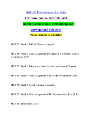 MGT 567 Entire Course+Final Guide
For more course tutorials visit
uophelp.com is now newtonhelp.com
www.newtonhelp.com
Please check the Details Below
MGT 567 Week 1 Ethical Dilemma Analysis
MGT 567 Week 2 Team Assignment Introduction to Company Culture
Guide (Score 8/10)
MGT 567 Week 3 Privacy and Security in the workplace (2 Papers)
MGT 567 Week 4 Team Assignment CSR Model Presentation (2 PPT)
MGT 567 Week 5 Social Initiative Evaluation
MGT 567 Week 6 Team Assignment CSR Implementation Plan (2 Set)
MGT 567 Final Exam Guide
 