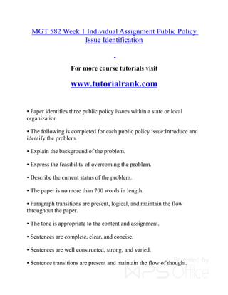 MGT 582 Week 1 Individual Assignment Public Policy
Issue Identification
For more course tutorials visit
www.tutorialrank.com
• Paper identifies three public policy issues within a state or local
organization
• The following is completed for each public policy issue:Introduce and
identify the problem.
• Explain the background of the problem.
• Express the feasibility of overcoming the problem.
• Describe the current status of the problem.
• The paper is no more than 700 words in length.
• Paragraph transitions are present, logical, and maintain the flow
throughout the paper.
• The tone is appropriate to the content and assignment.
• Sentences are complete, clear, and concise.
• Sentences are well constructed, strong, and varied.
• Sentence transitions are present and maintain the flow of thought.
 