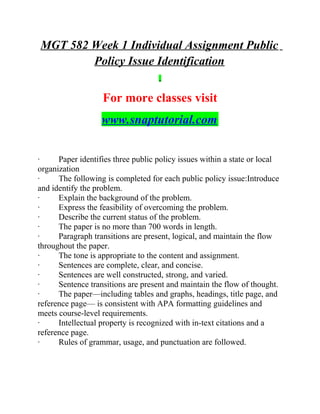 MGT 582 Week 1 Individual Assignment Public
Policy Issue Identification
For more classes visit
www.snaptutorial.com
· Paper identifies three public policy issues within a state or local
organization
· The following is completed for each public policy issue:Introduce
and identify the problem.
· Explain the background of the problem.
· Express the feasibility of overcoming the problem.
· Describe the current status of the problem.
· The paper is no more than 700 words in length.
· Paragraph transitions are present, logical, and maintain the flow
throughout the paper.
· The tone is appropriate to the content and assignment.
· Sentences are complete, clear, and concise.
· Sentences are well constructed, strong, and varied.
· Sentence transitions are present and maintain the flow of thought.
· The paper—including tables and graphs, headings, title page, and
reference page— is consistent with APA formatting guidelines and
meets course-level requirements.
· Intellectual property is recognized with in-text citations and a
reference page.
· Rules of grammar, usage, and punctuation are followed.
 