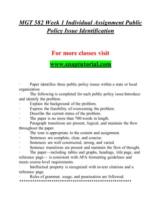 MGT 582 Week 1 Individual Assignment Public
Policy Issue Identification
For more classes visit
www.snaptutorial.com
· Paper identifies three public policy issues within a state or local
organization
· The following is completed for each public policy issue:Introduce
and identify the problem.
· Explain the background of the problem.
· Express the feasibility of overcoming the problem.
· Describe the current status of the problem.
· The paper is no more than 700 words in length.
· Paragraph transitions are present, logical, and maintain the flow
throughout the paper.
· The tone is appropriate to the content and assignment.
· Sentences are complete, clear, and concise.
· Sentences are well constructed, strong, and varied.
· Sentence transitions are present and maintain the flow of thought.
· The paper—including tables and graphs, headings, title page, and
reference page— is consistent with APA formatting guidelines and
meets course-level requirements.
· Intellectual property is recognized with in-text citations and a
reference page.
· Rules of grammar, usage, and punctuation are followed.
*****************************************************
 