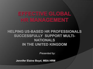 Effective GlobalHR ManagementHelping US-Based HR Professionals Successfully  Support Multi-nationalsin the United Kingdom Presented by: Jennifer Elaine Boyd, MBA HRM 